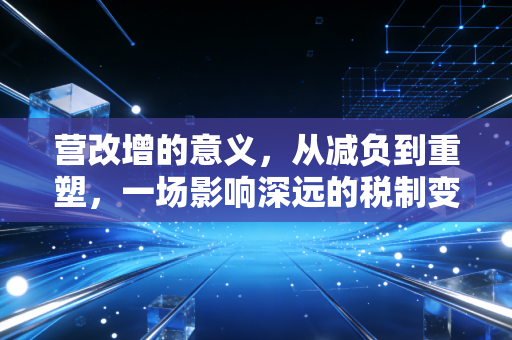 营改增的意义,从减负到重塑,一场影响深远的税制变革