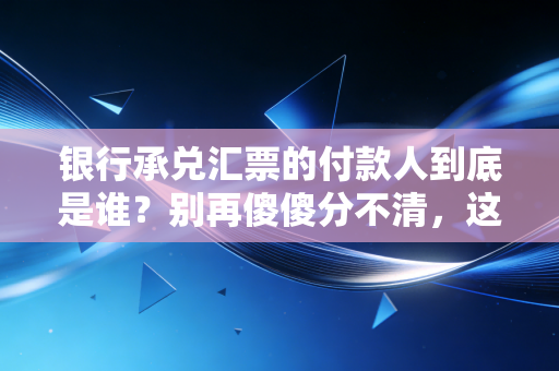 银行承兑汇票的付款人到底是谁？别再傻傻分不清，这篇带你彻底看懂票据背后的金主逻辑