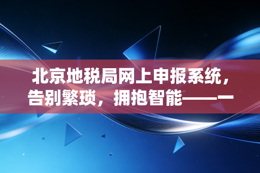 北京地税局网上申报系统,告别繁琐,拥抱智能——一位资深注会眼中的税务申报变迁
