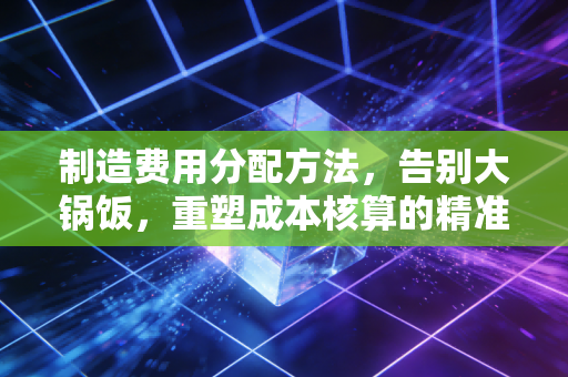 制造费用分配方法,告别大锅饭,重塑成本核算的精准度与公平性