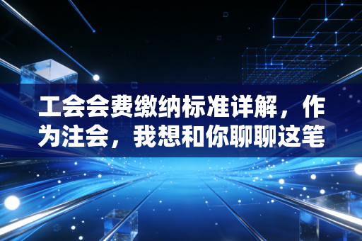 工会会费缴纳标准详解,作为注会,我想和你聊聊这笔钱背后的人情味与合规线