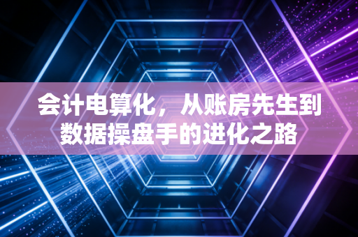 会计电算化,从账房先生到数据操盘手的进化之路