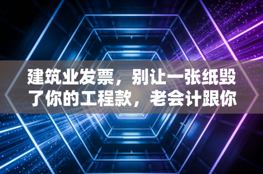 建筑业发票,别让一张纸毁了你的工程款,老会计跟你聊聊那些踩过的坑