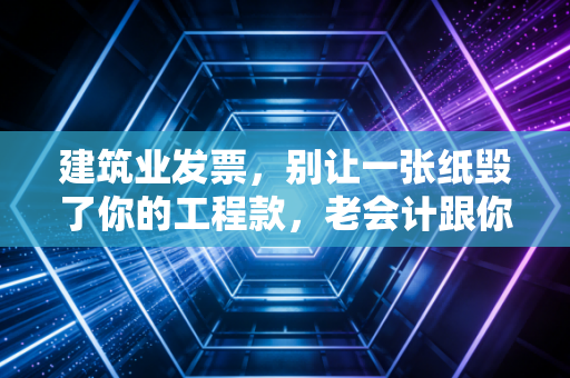 建筑业发票，别让一张纸毁了你的工程款，老会计跟你聊聊那些踩过的坑