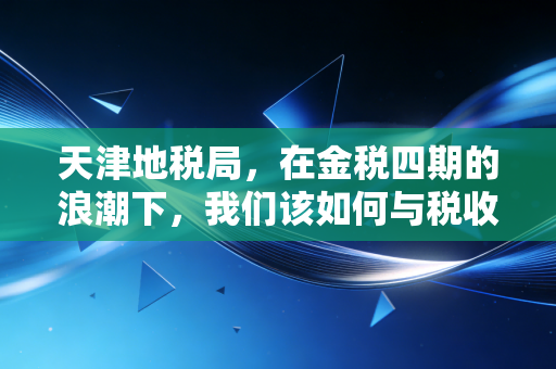 天津地税局,在金税四期的浪潮下,我们该如何与税收共舞?