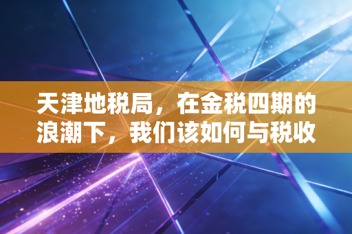天津地税局,在金税四期的浪潮下,我们该如何与税收共舞?