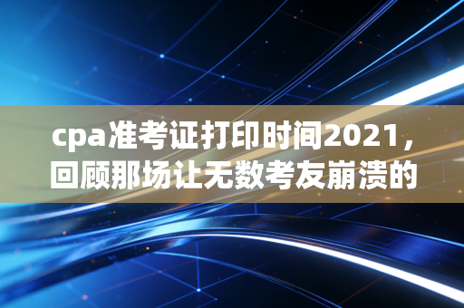 cpa准考证打印时间2021,回顾那场让无数考友崩溃的准考证打印惊魂夜