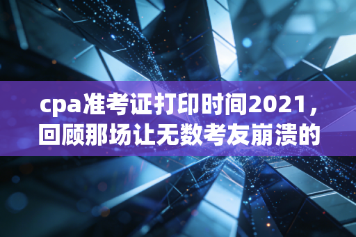 cpa准考证打印时间2021，回顾那场让无数考友崩溃的准考证打印惊魂夜