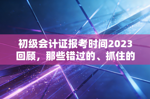初级会计证报考时间2023回顾,那些错过的、抓住的,以及我们该有的备考态度