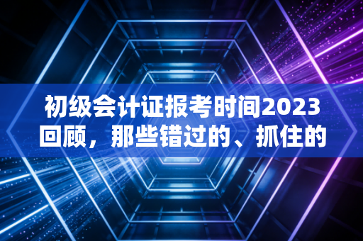 初级会计证报考时间2023回顾,那些错过的、抓住的,以及我们该有的备考态度