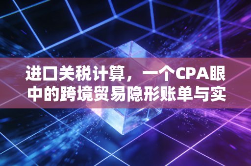 进口关税计算,一个CPA眼中的跨境贸易隐形账单与实战策略