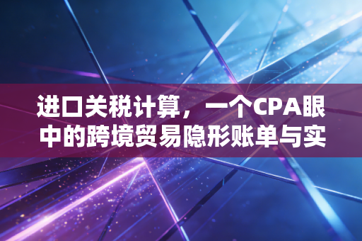 进口关税计算，一个CPA眼中的跨境贸易隐形账单与实战策略