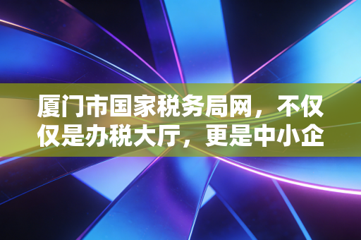 厦门市国家税务局网,不仅仅是办税大厅,更是中小企业生存发展的数字智囊