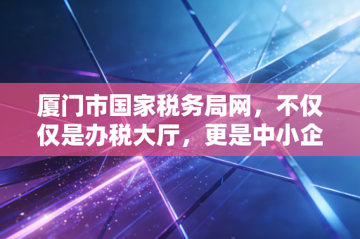 厦门市国家税务局网，不仅仅是办税大厅，更是中小企业生存发展的数字智囊