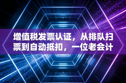 增值税发票认证，从排队扫票到自动抵扣，一位老会计眼中的财税变迁史
