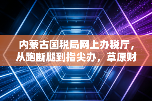 内蒙古国税局网上办税厅,从跑断腿到指尖办,草原财税人的数字化突围