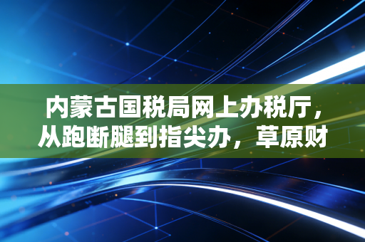 内蒙古国税局网上办税厅，从跑断腿到指尖办，草原财税人的数字化突围