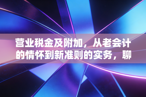 营业税金及附加,从老会计的情怀到新准则的实务,聊聊那些年我们交过的流转税