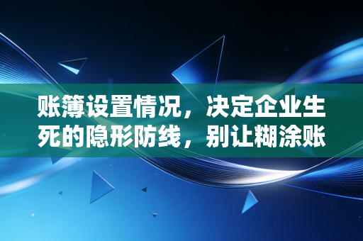 账簿设置情况,决定企业生死的隐形防线,别让糊涂账毁了你的生意