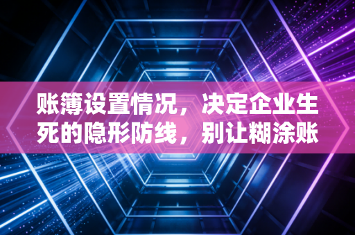账簿设置情况,决定企业生死的隐形防线,别让糊涂账毁了你的生意