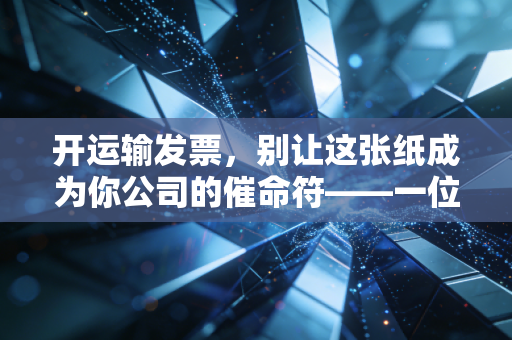 开运输发票,别让这张纸成为你公司的催命符——一位注会老兵的真心话