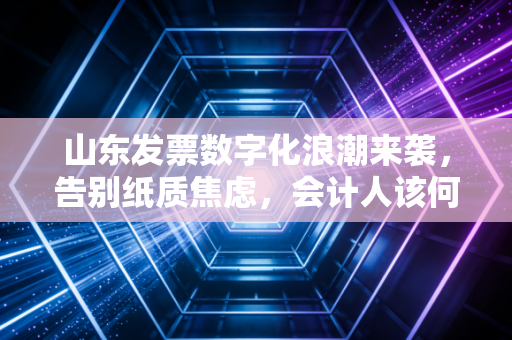 山东发票数字化浪潮来袭,告别纸质焦虑,会计人该何去何从?