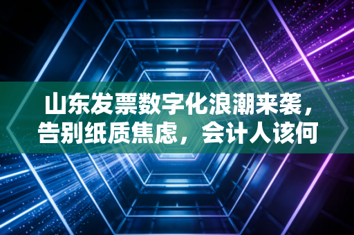 山东发票数字化浪潮来袭，告别纸质焦虑，会计人该何去何从？