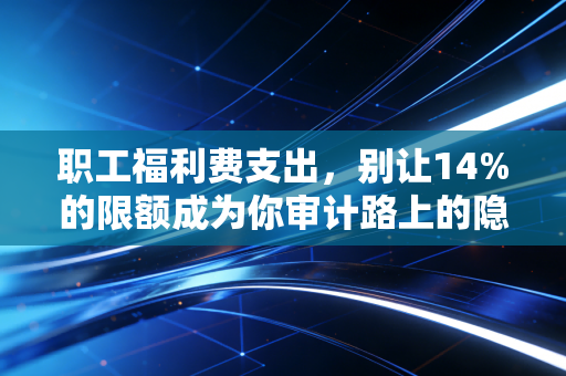 职工福利费支出，别让14%的限额成为你审计路上的隐形炸弹