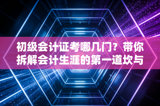 初级会计证考哪几门?带你拆解会计生涯的第一道坎与通关心法