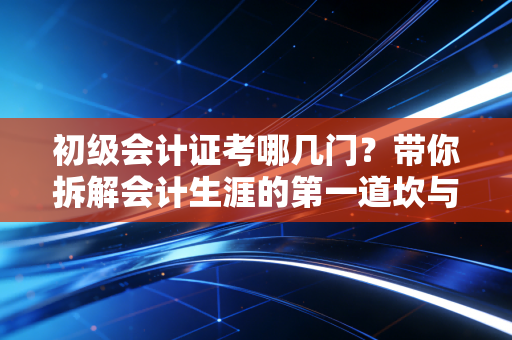 初级会计证考哪几门?带你拆解会计生涯的第一道坎与通关心法