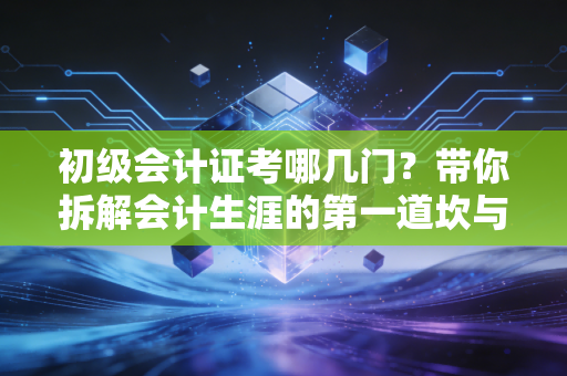 初级会计证考哪几门？带你拆解会计生涯的第一道坎与通关心法