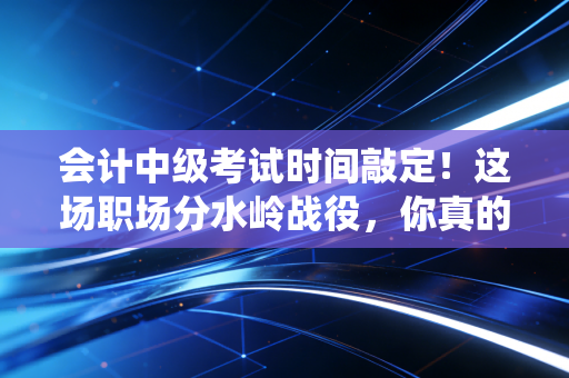 会计中级考试时间敲定!这场职场分水岭战役,你真的准备好了吗?