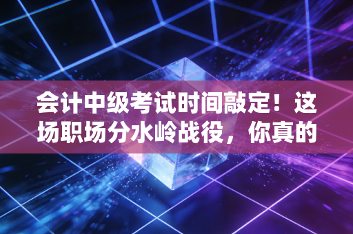 会计中级考试时间敲定！这场职场分水岭战役，你真的准备好了吗？