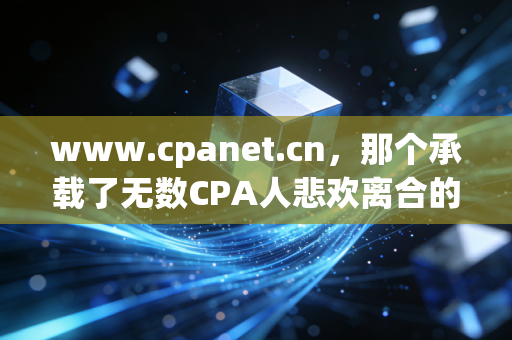www.cpanet.cn,那个承载了无数CPA人悲欢离合的数字灯塔