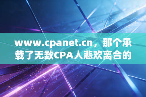 www.cpanet.cn,那个承载了无数CPA人悲欢离合的数字灯塔