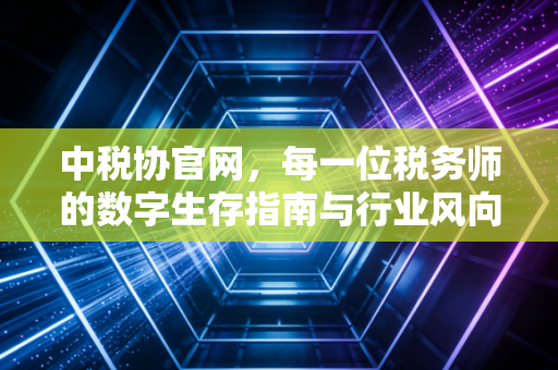 中税协官网，每一位税务师的数字生存指南与行业风向标