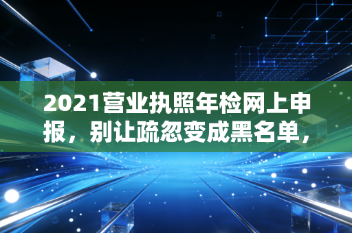 2021营业执照年检网上申报,别让疏忽变成黑名单,一位注会老司机的肺腑之言