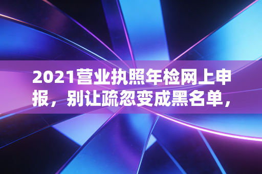 2021营业执照年检网上申报，别让疏忽变成黑名单，一位注会老司机的肺腑之言