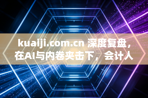 kuaiji.com.cn 深度复盘,在AI与内卷夹击下,会计人究竟该何去何从?