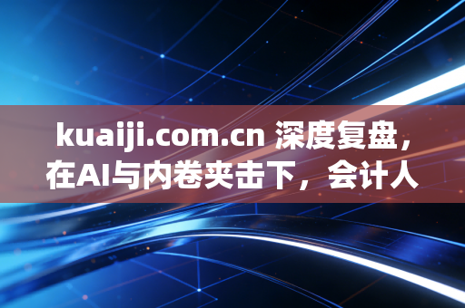 kuaiji.com.cn 深度复盘，在AI与内卷夹击下，会计人究竟该何去何从？