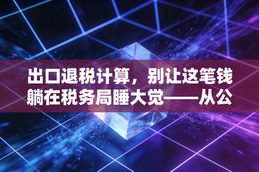 出口退税计算,别让这笔钱躺在税务局睡大觉——从公式到实务的深度解析