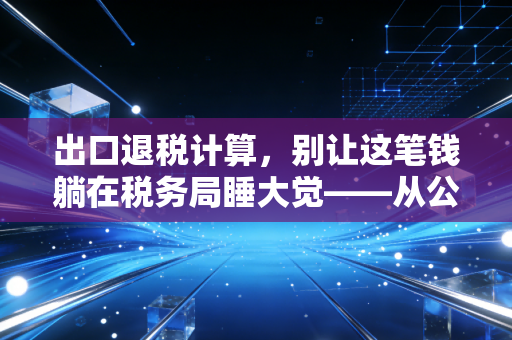 出口退税计算，别让这笔钱躺在税务局睡大觉——从公式到实务的深度解析