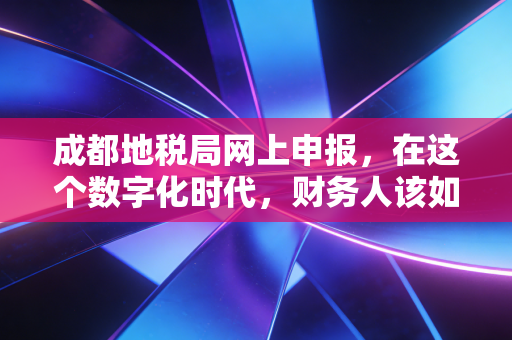 成都地税局网上申报,在这个数字化时代,财务人该如何优雅地渡劫?