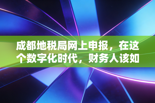 成都地税局网上申报，在这个数字化时代，财务人该如何优雅地渡劫？