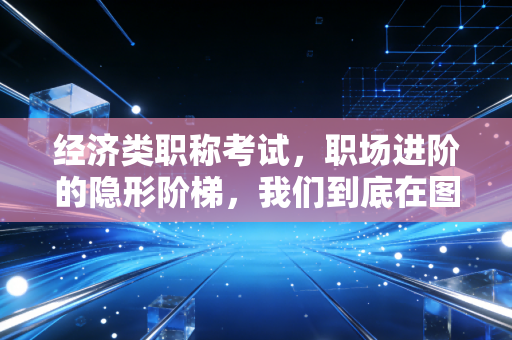 经济类职称考试,职场进阶的隐形阶梯,我们到底在图什么?