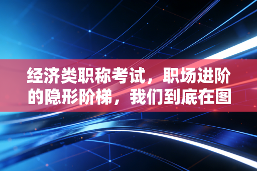 经济类职称考试,职场进阶的隐形阶梯,我们到底在图什么?