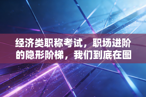 经济类职称考试，职场进阶的隐形阶梯，我们到底在图什么？