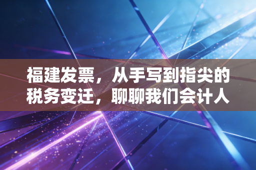 福建发票，从手写到指尖的税务变迁，聊聊我们会计人的酸甜苦辣