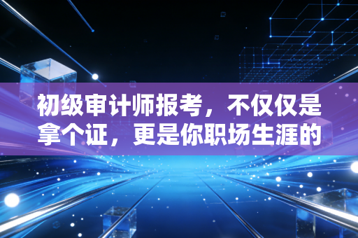 初级审计师报考，不仅仅是拿个证，更是你职场生涯的第一块试金石