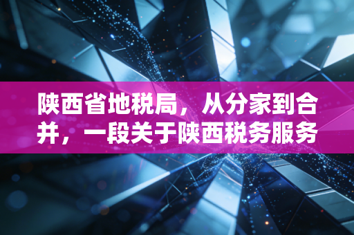 陕西省地税局，从分家到合并，一段关于陕西税务服务变迁的深情回忆与专业思考